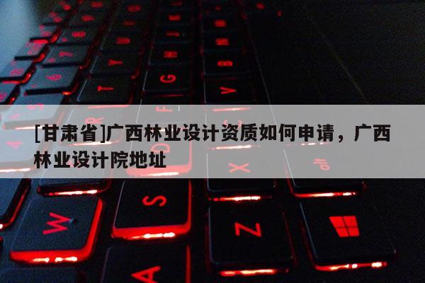 [甘肅省]廣西林業設計資質如何申請，廣西林業設計院地址