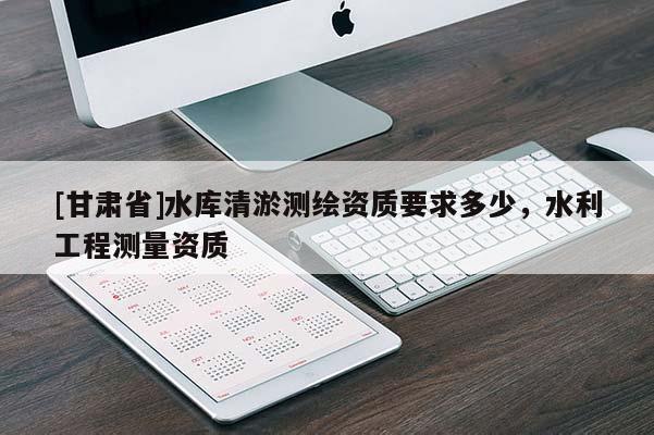 [甘肅省]水庫(kù)清淤測(cè)繪資質(zhì)要求多少，水利工程測(cè)量資質(zhì)