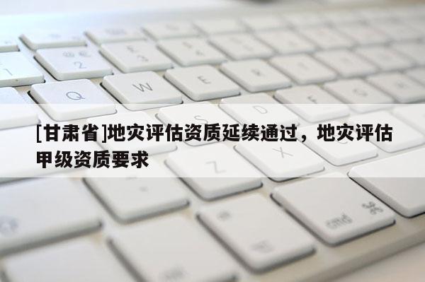 [甘肅省]地災評估資質延續通過，地災評估甲級資質要求
