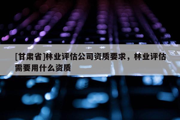 [甘肅省]林業評估公司資質要求，林業評估需要用什么資質