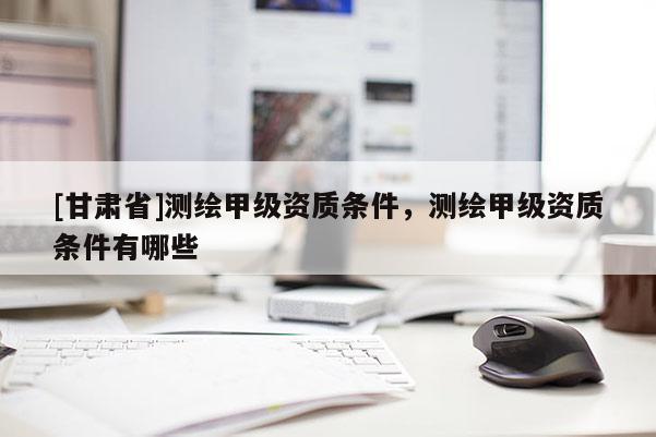 [甘肅省]測(cè)繪甲級(jí)資質(zhì)條件，測(cè)繪甲級(jí)資質(zhì)條件有哪些