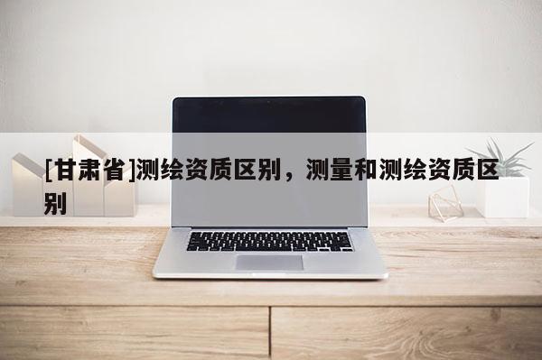 [甘肅省]測(cè)繪資質(zhì)區(qū)別，測(cè)量和測(cè)繪資質(zhì)區(qū)別