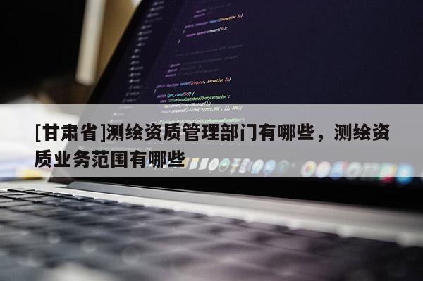 [甘肅省]測(cè)繪資質(zhì)管理部門有哪些，測(cè)繪資質(zhì)業(yè)務(wù)范圍有哪些