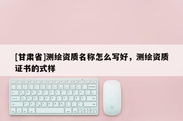 [甘肅省]測繪資質(zhì)名稱怎么寫好，測繪資質(zhì)證書的式樣