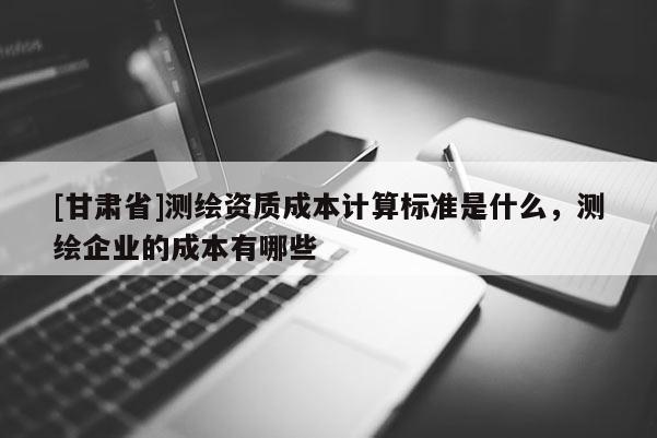 [甘肅省]測繪資質(zhì)成本計算標(biāo)準(zhǔn)是什么，測繪企業(yè)的成本有哪些