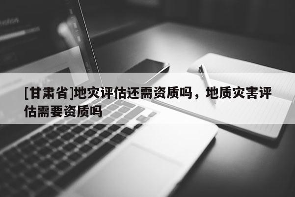 [甘肅省]地災評估還需資質嗎，地質災害評估需要資質嗎