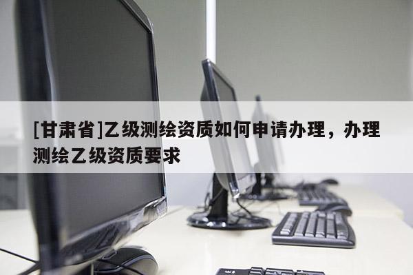 [甘肅省]乙級測繪資質(zhì)如何申請辦理，辦理測繪乙級資質(zhì)要求