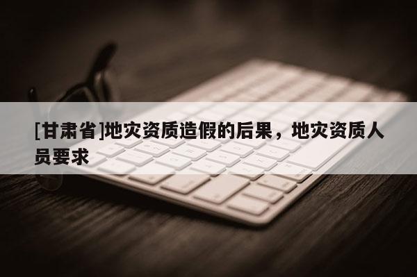 [甘肅省]地災資質造假的后果，地災資質人員要求