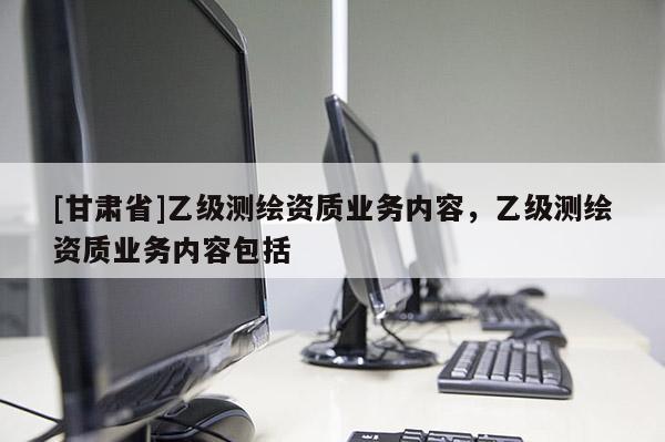 [甘肅省]乙級測繪資質(zhì)業(yè)務(wù)內(nèi)容，乙級測繪資質(zhì)業(yè)務(wù)內(nèi)容包括
