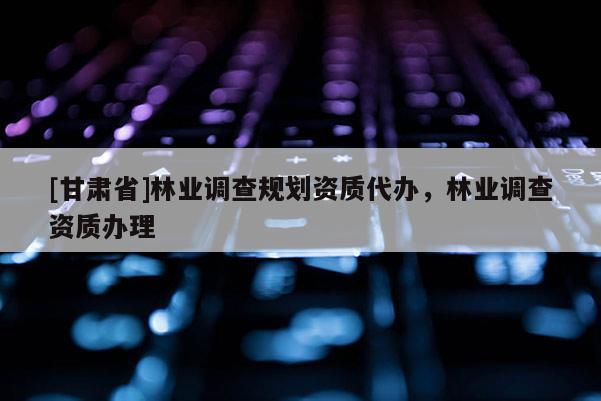 [甘肅省]林業(yè)調查規(guī)劃資質代辦，林業(yè)調查資質辦理