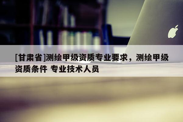 [甘肅省]測繪甲級資質(zhì)專業(yè)要求，測繪甲級資質(zhì)條件 專業(yè)技術(shù)人員