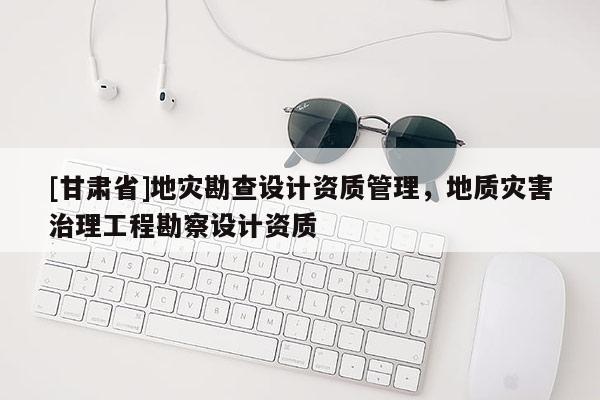 [甘肅省]地災勘查設計資質管理，地質災害治理工程勘察設計資質