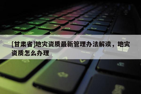 [甘肅省]地災資質最新管理辦法解讀，地災資質怎么辦理
