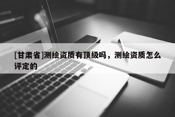 [甘肅省]測繪資質有頂級嗎，測繪資質怎么評定的