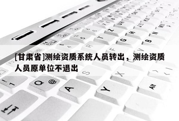 [甘肅省]測繪資質系統人員轉出，測繪資質人員原單位不退出