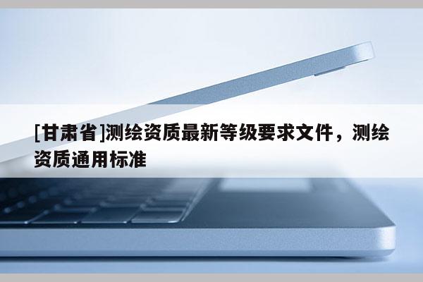 [甘肅省]測繪資質最新等級要求文件，測繪資質通用標準