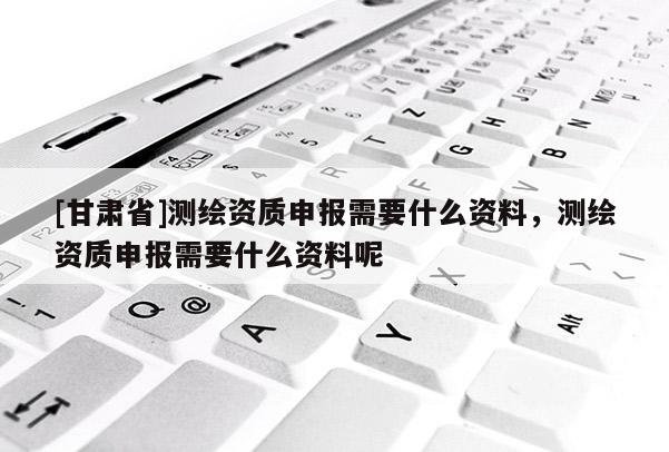 [甘肅省]測繪資質申報需要什么資料，測繪資質申報需要什么資料呢