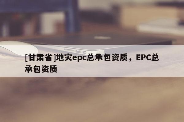 [甘肅省]地災epc總承包資質，EPC總承包資質
