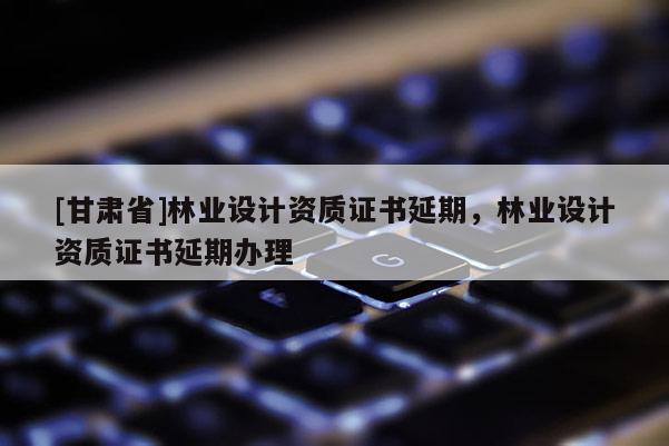 [甘肅省]林業(yè)設計資質證書延期，林業(yè)設計資質證書延期辦理