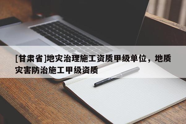 [甘肅省]地災治理施工資質甲級單位，地質災害防治施工甲級資質