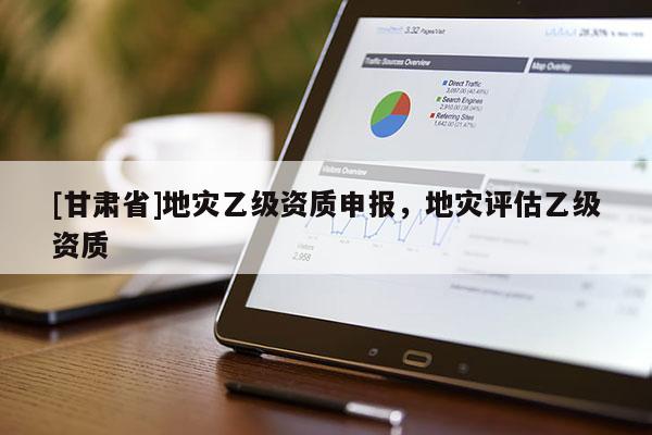 [甘肅省]地災乙級資質申報，地災評估乙級資質