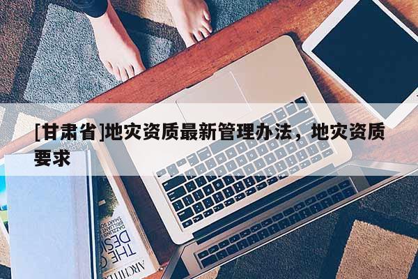 [甘肅省]地災資質最新管理辦法，地災資質要求