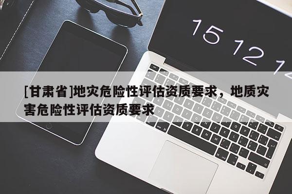 [甘肅省]地災危險性評估資質要求，地質災害危險性評估資質要求