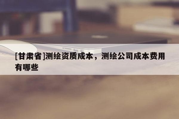 [甘肅省]測繪資質成本，測繪公司成本費用有哪些
