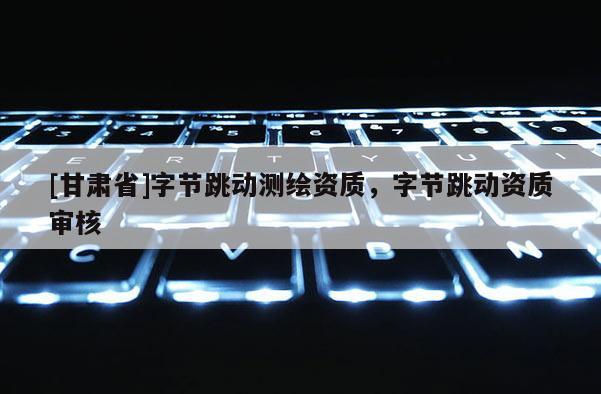 [甘肅省]字節跳動測繪資質，字節跳動資質審核