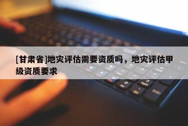 [甘肅省]地災評估需要資質嗎，地災評估甲級資質要求