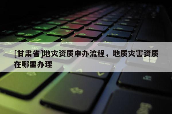[甘肅省]地災資質申辦流程，地質災害資質在哪里辦理