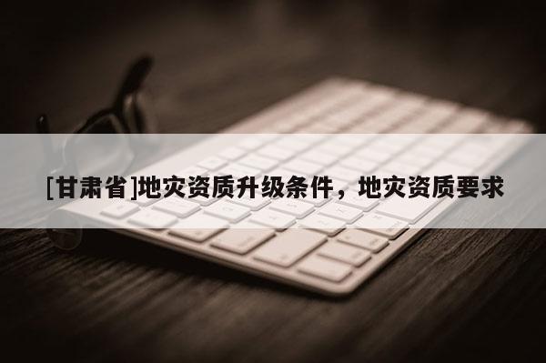 [甘肅省]地災資質升級條件，地災資質要求