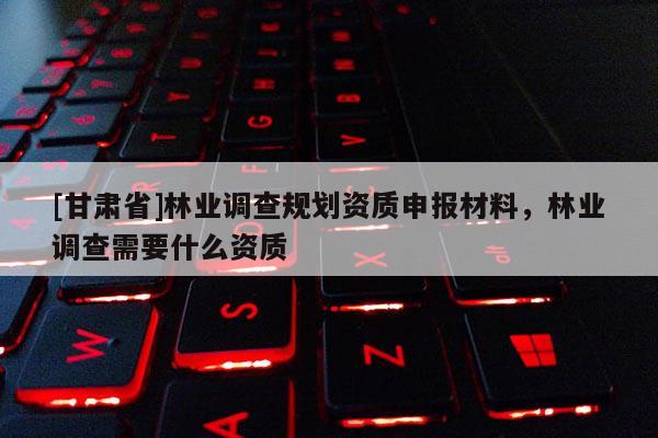 [甘肅省]林業調查規劃資質申報材料，林業調查需要什么資質