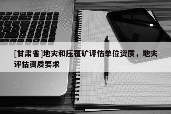 [甘肅省]地災和壓覆礦評估單位資質，地災評估資質要求