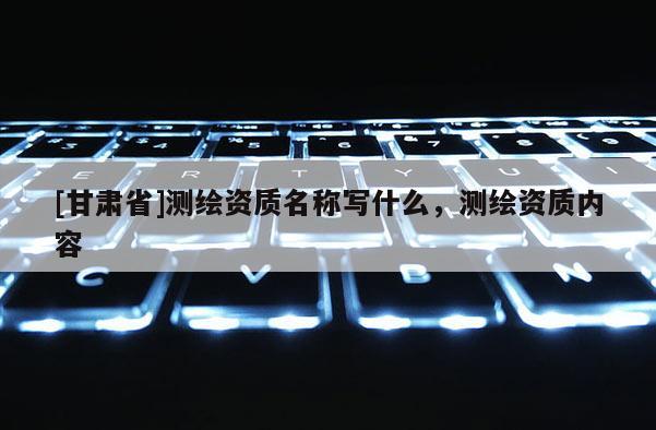 [甘肅省]測(cè)繪資質(zhì)名稱寫什么，測(cè)繪資質(zhì)內(nèi)容