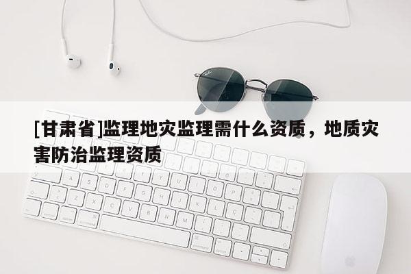 [甘肅省]監理地災監理需什么資質，地質災害防治監理資質