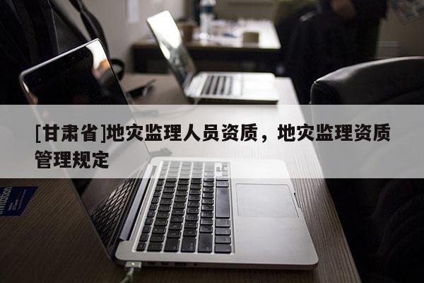 [甘肅省]地災監理人員資質，地災監理資質管理規定