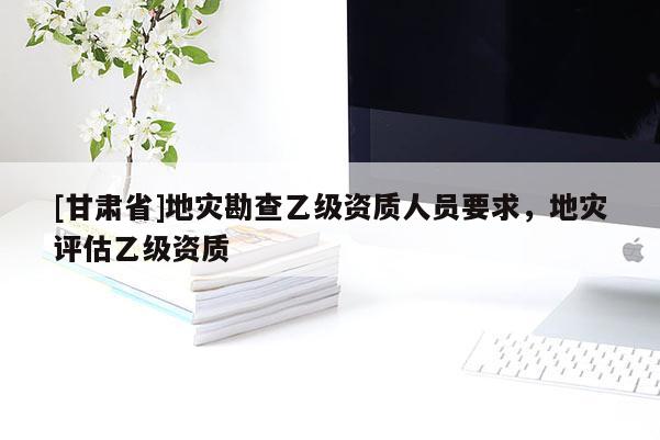 [甘肅省]地災勘查乙級資質人員要求，地災評估乙級資質