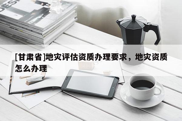 [甘肅省]地災評估資質辦理要求，地災資質怎么辦理