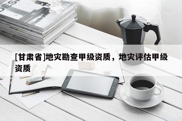 [甘肅省]地災勘查甲級資質，地災評估甲級資質