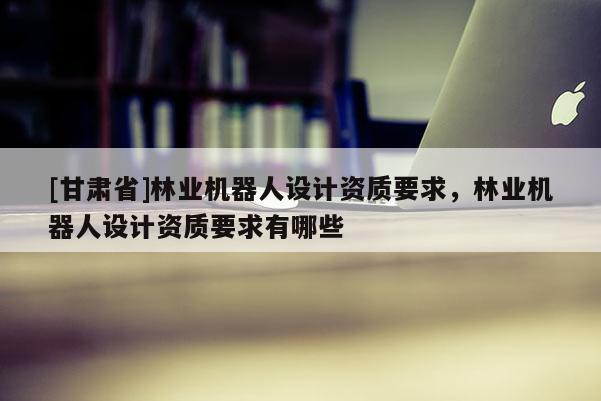 [甘肅省]林業(yè)機(jī)器人設(shè)計(jì)資質(zhì)要求，林業(yè)機(jī)器人設(shè)計(jì)資質(zhì)要求有哪些
