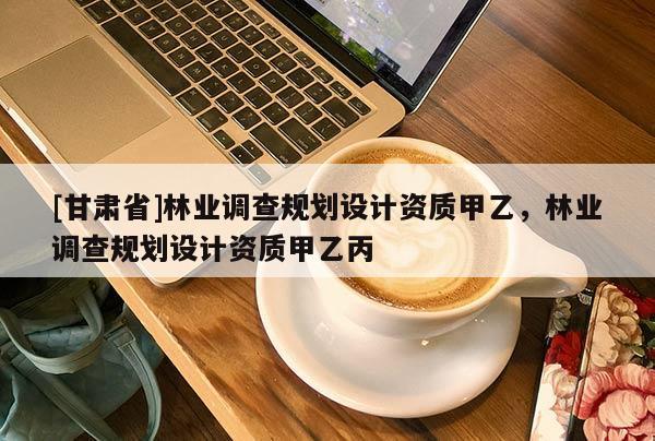 [甘肅省]林業調查規劃設計資質甲乙，林業調查規劃設計資質甲乙丙