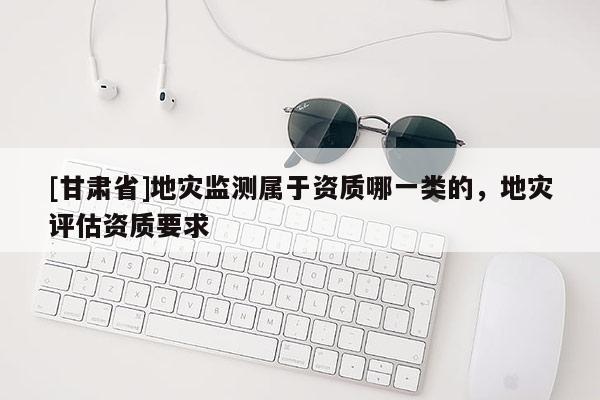 [甘肅省]地災監測屬于資質哪一類的，地災評估資質要求
