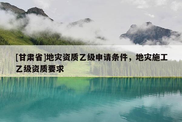 [甘肅省]地災資質乙級申請條件，地災施工乙級資質要求