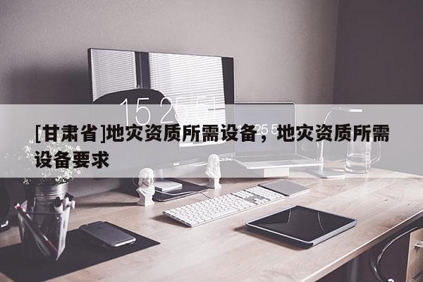 [甘肅省]地災資質所需設備，地災資質所需設備要求