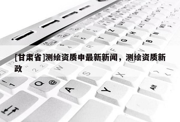 [甘肅省]測繪資質(zhì)申最新新聞，測繪資質(zhì)新政