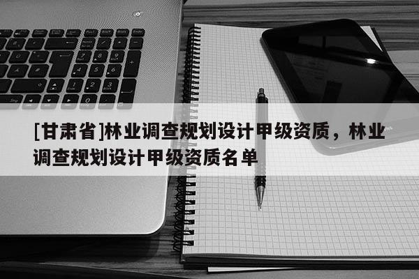 [甘肅省]林業調查規劃設計甲級資質，林業調查規劃設計甲級資質名單