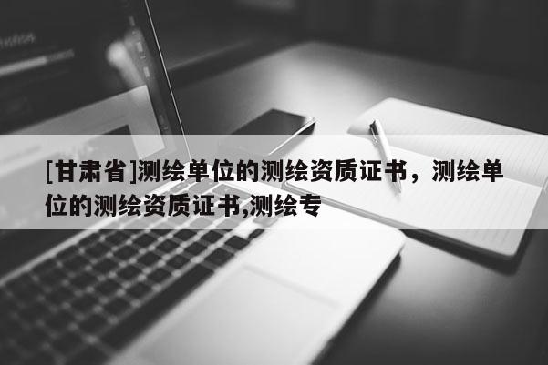 [甘肅省]測繪單位的測繪資質(zhì)證書，測繪單位的測繪資質(zhì)證書,測繪專