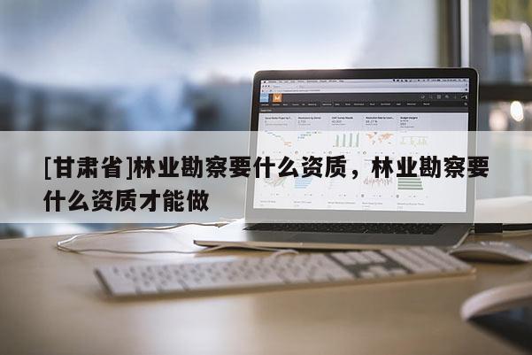 [甘肅省]林業勘察要什么資質，林業勘察要什么資質才能做