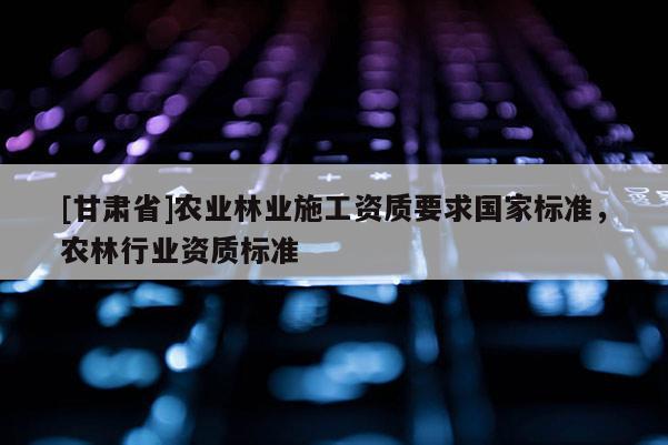 [甘肅省]農業林業施工資質要求國家標準，農林行業資質標準